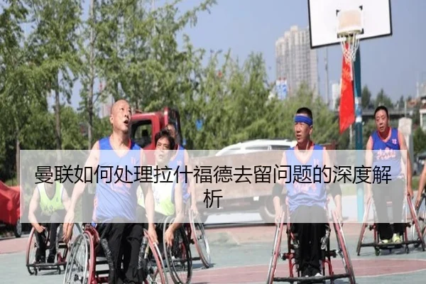 曼联如何处理拉什福德去留问题的深度解析
